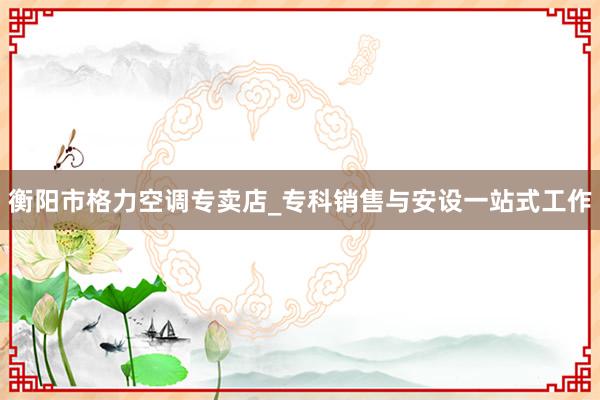 衡阳市格力空调专卖店_专科销售与安设一站式工作